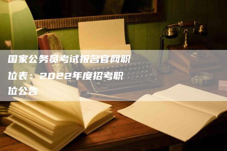 国家公务员考试报名官网职位表：2022年度招考职位公告