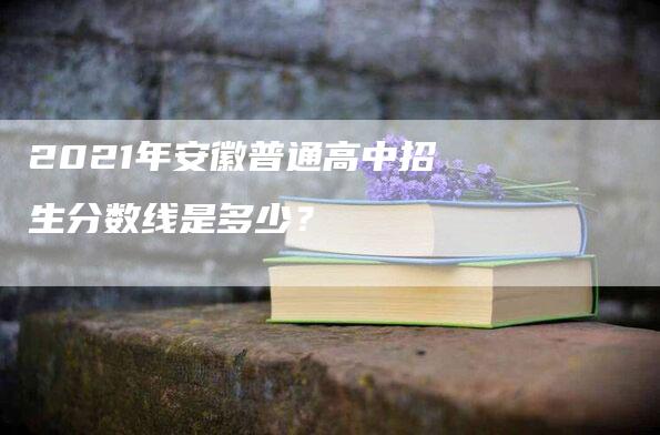 2021年安徽普通高中招生分数线是多少？