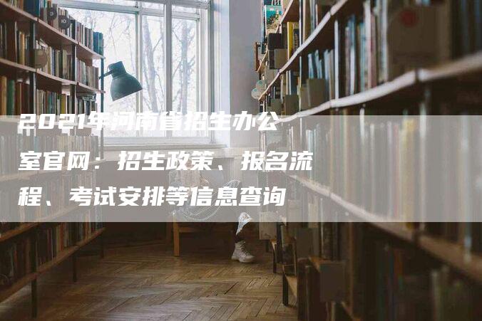 2021年河南省招生办公室官网：招生政策、报名流程、考试安排等信息查询