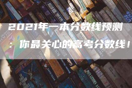 2021年一本分数线预测：你最关心的高考分数线！