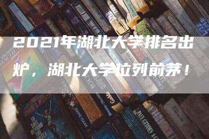 2021年湖北大学排名出炉，湖北大学位列前茅！