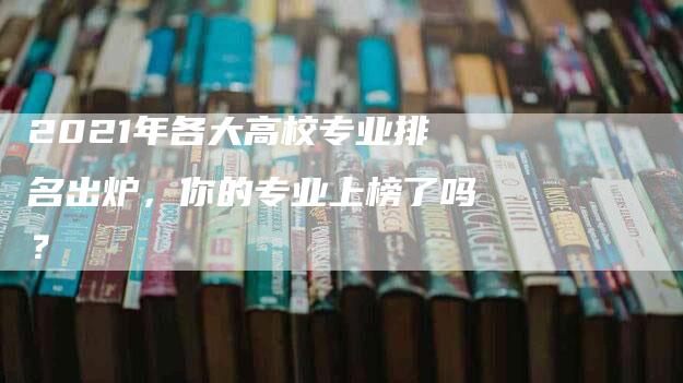 2021年各大高校专业排名出炉，你的专业上榜了吗？