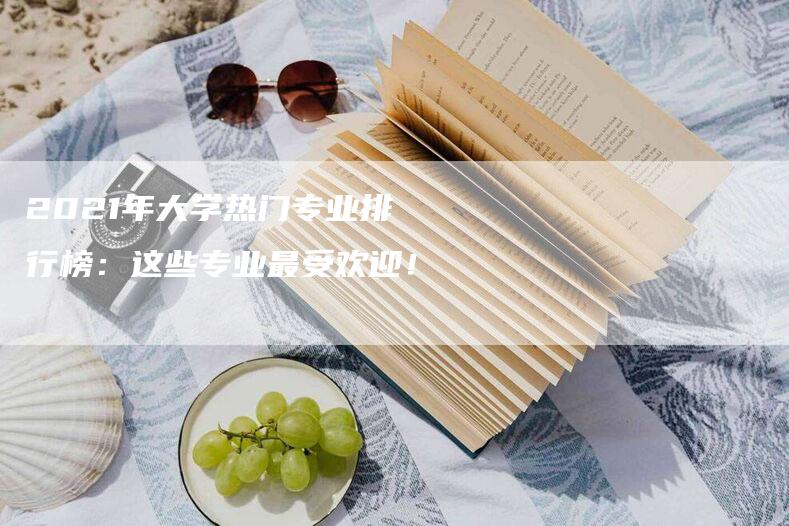 2021年大学热门专业排行榜：这些专业最受欢迎！