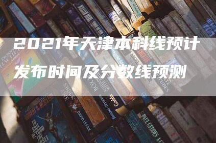 2021年天津本科线预计发布时间及分数线预测