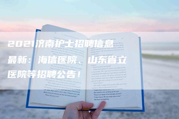 2021济南护士招聘信息最新：海信医院、山东省立医院等招聘公告！