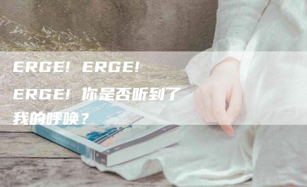 ERGE! ERGE! ERGE! 你是否听到了我的呼唤？