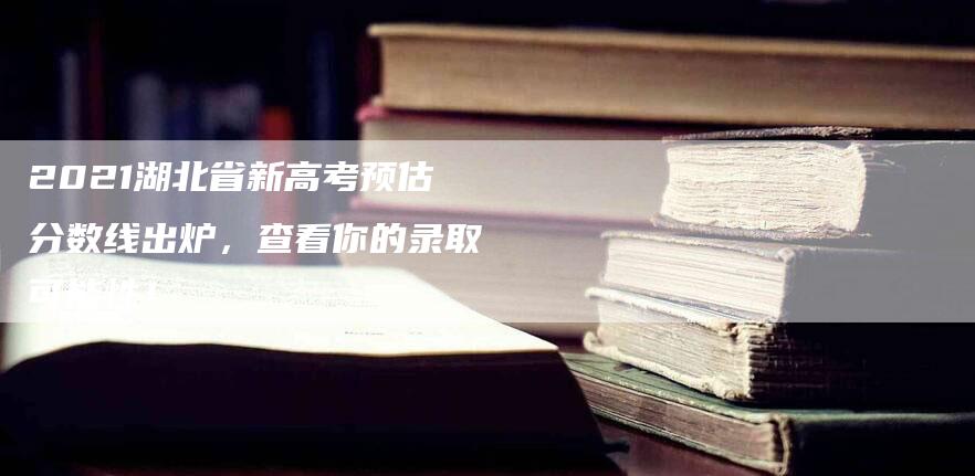 2021湖北省新高考预估分数线出炉，查看你的录取可能性！