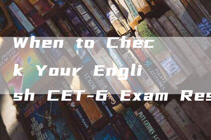 When to Check Your English CET-6 Exam Results