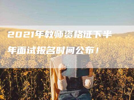 2021年教师资格证下半年面试报名时间公布！