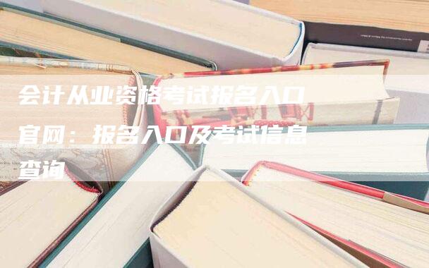 会计从业资格考试报名入口官网：报名入口及考试信息查询