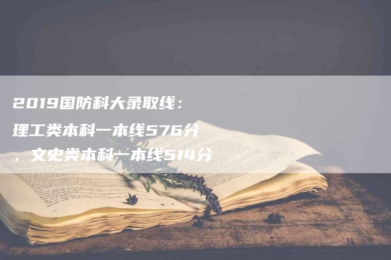 2019国防科大录取线：理工类本科一本线576分，文史类本科一本线514分