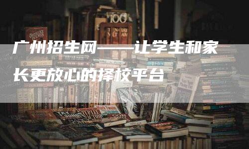 广州招生网——让学生和家长更放心的择校平台