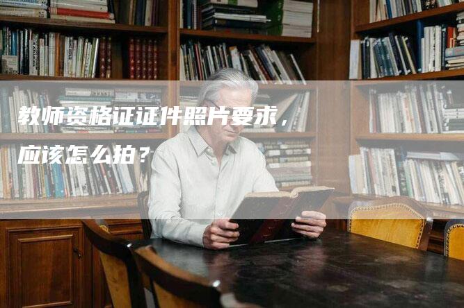 教师资格证证件照片要求，应该怎么拍？