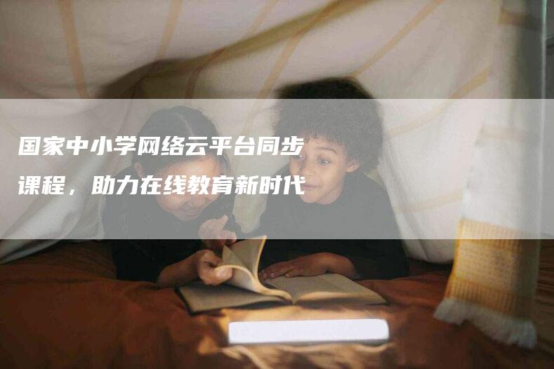 国家中小学网络云平台同步课程，助力在线教育新时代