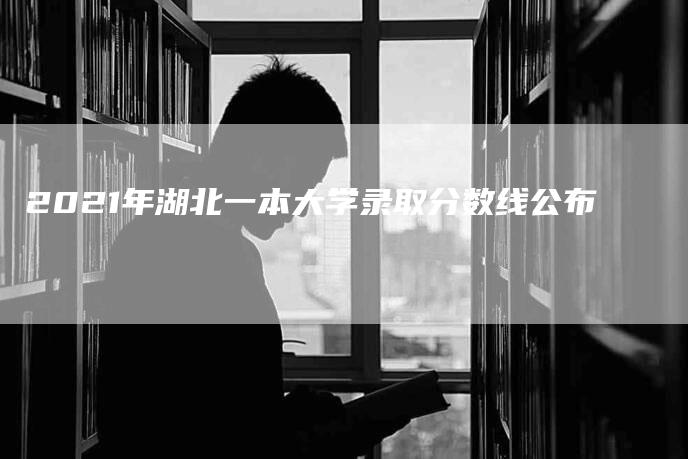 2021年湖北一本大学录取分数线公布