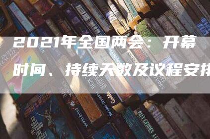 2021年全国两会：开幕时间、持续天数及议程安排