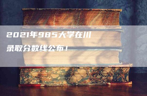 2021年985大学在川录取分数线公布！