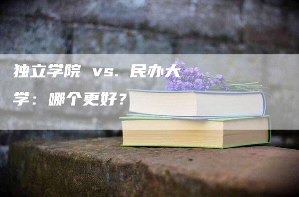 独立学院 vs. 民办大学：哪个更好？