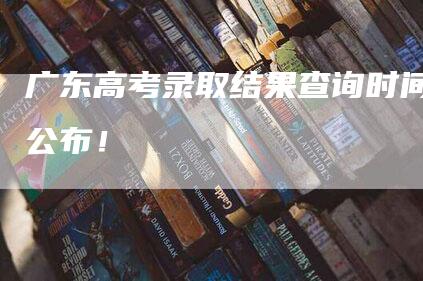 广东高考录取结果查询时间公布！