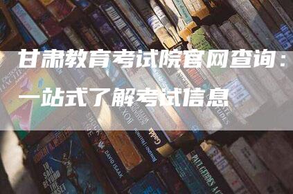 甘肃教育考试院官网查询：一站式了解考试信息