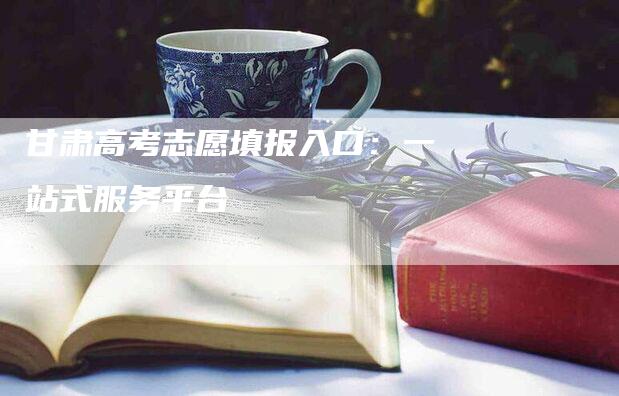 甘肃高考志愿填报入口：一站式服务平台