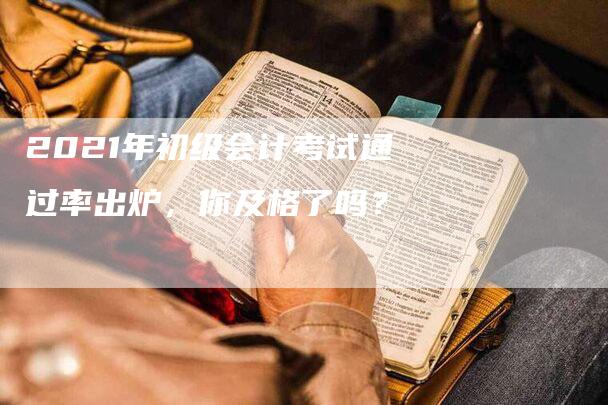 2021年初级会计考试通过率出炉，你及格了吗？