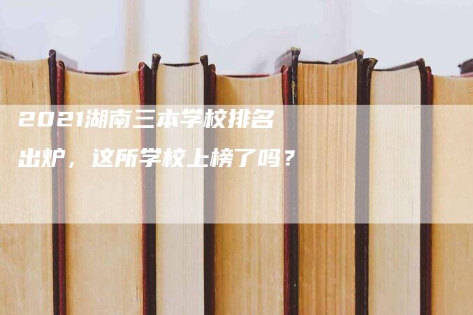 2021湖南三本学校排名出炉，这所学校上榜了吗？