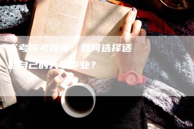 高考报考咨询：如何选择适合自己的大学专业？