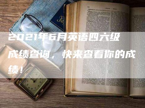 2021年6月英语四六级成绩查询，快来查看你的成绩！