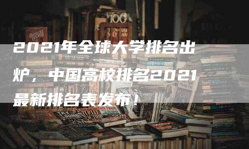 2021年全球大学排名出炉，中国高校排名2021最新排名表发布！