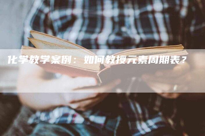 化学教学案例：如何教授元素周期表？