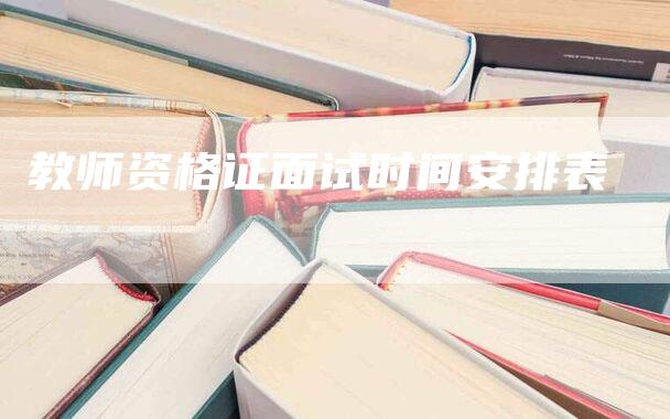 教师资格证面试时间安排表