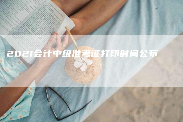 2021会计中级准考证打印时间公布