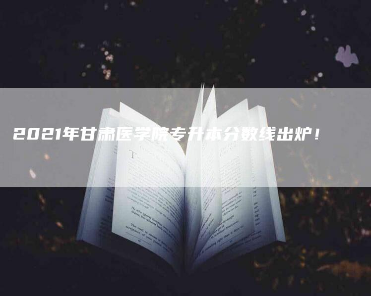 2021年甘肃医学院专升本分数线出炉！