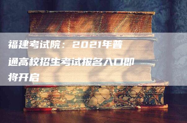 福建考试院：2021年普通高校招生考试报名入口即将开启