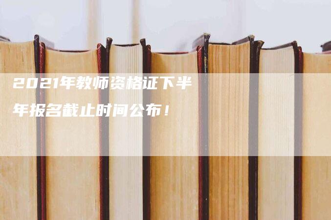 2021年教师资格证下半年报名截止时间公布！