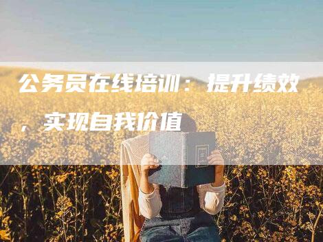 公务员在线培训：提升绩效，实现自我价值