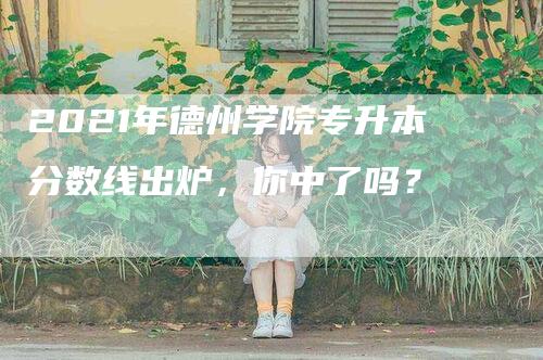 2021年德州学院专升本分数线出炉，你中了吗？