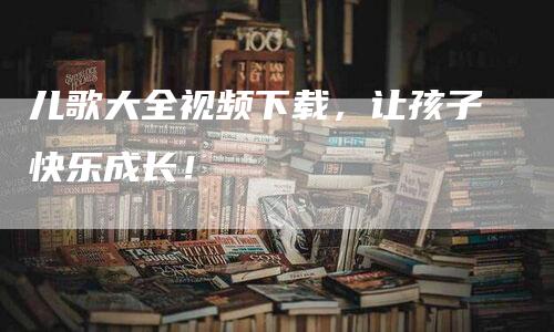 儿歌大全视频下载，让孩子快乐成长！