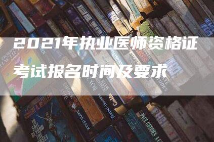 2021年执业医师资格证考试报名时间及要求