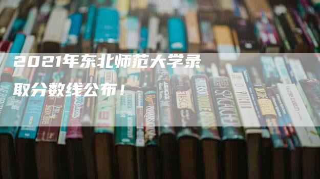 2021年东北师范大学录取分数线公布！