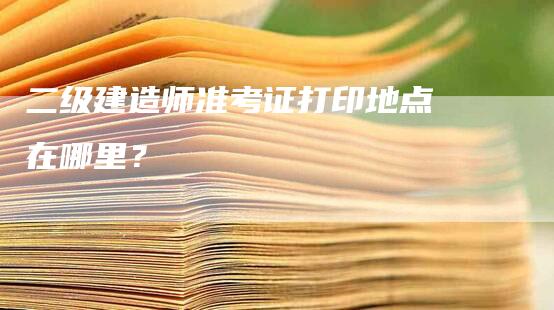 二级建造师准考证打印地点在哪里？