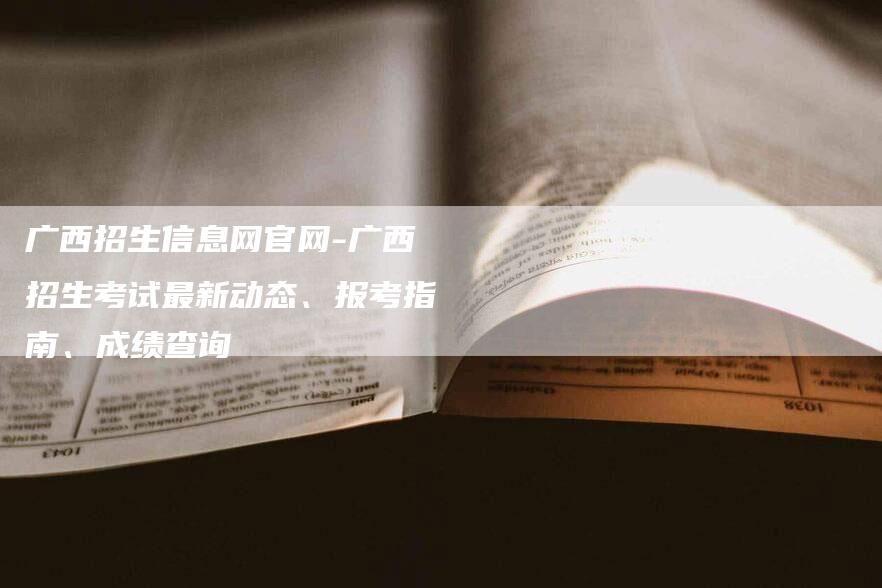 广西招生信息网官网-广西招生考试最新动态、报考指南、成绩查询