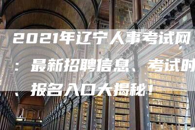 2021年辽宁人事考试网：最新招聘信息、考试时间、报名入口大揭秘！