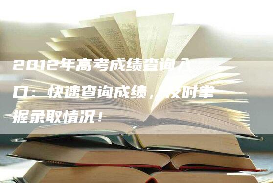 2012年高考成绩查询入口：快速查询成绩，及时掌握录取情况！