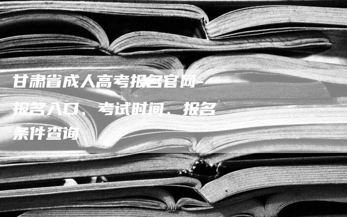 甘肃省成人高考报名官网-报名入口、考试时间、报名条件查询