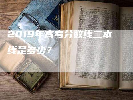 2019年高考分数线二本线是多少？