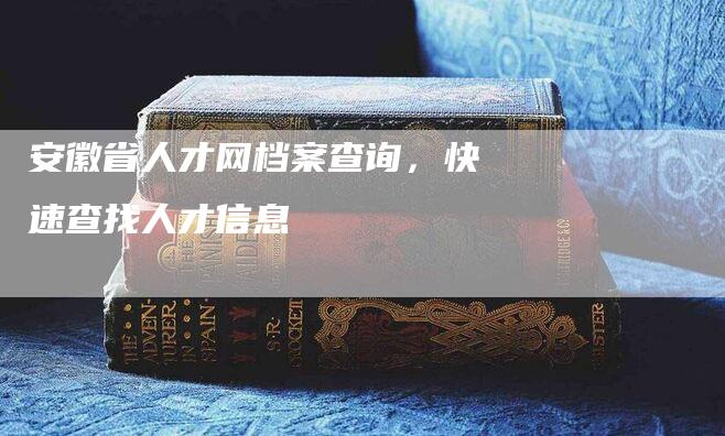 安徽省人才网档案查询，快速查找人才信息