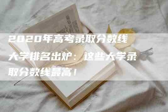 2020年高考录取分数线大学排名出炉：这些大学录取分数线最高！