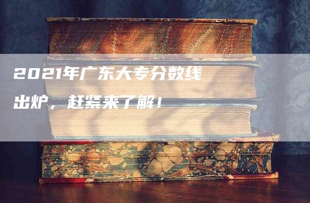 2021年广东大专分数线出炉，赶紧来了解！